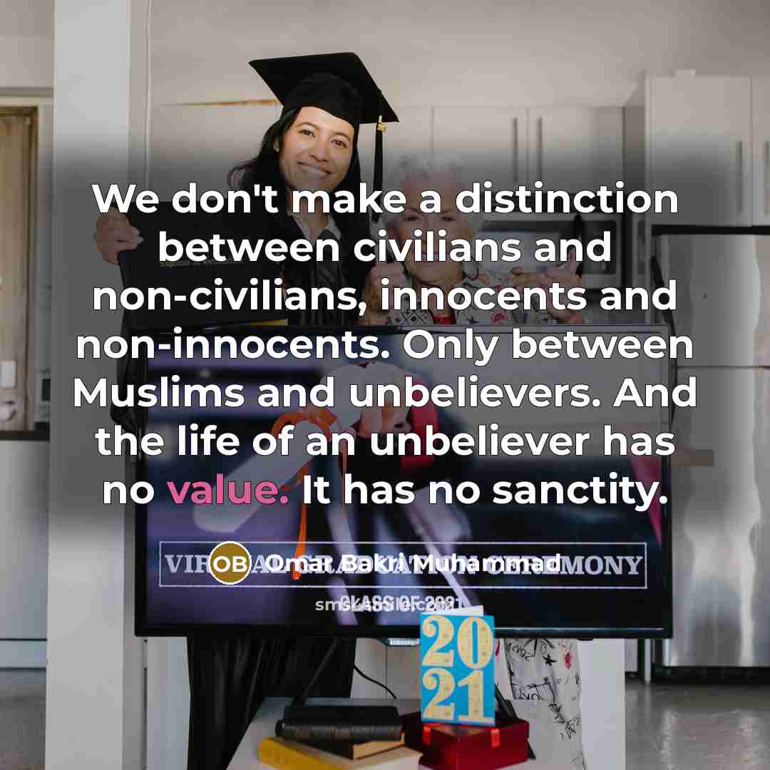 “We don't make a distinction between civilians and non-civilians, innocents and non-innocents. Only between Muslims and unbelievers. And the life of an unbeliever has no value. It has no sanctity.” quote by Omar Bakri Muhammad