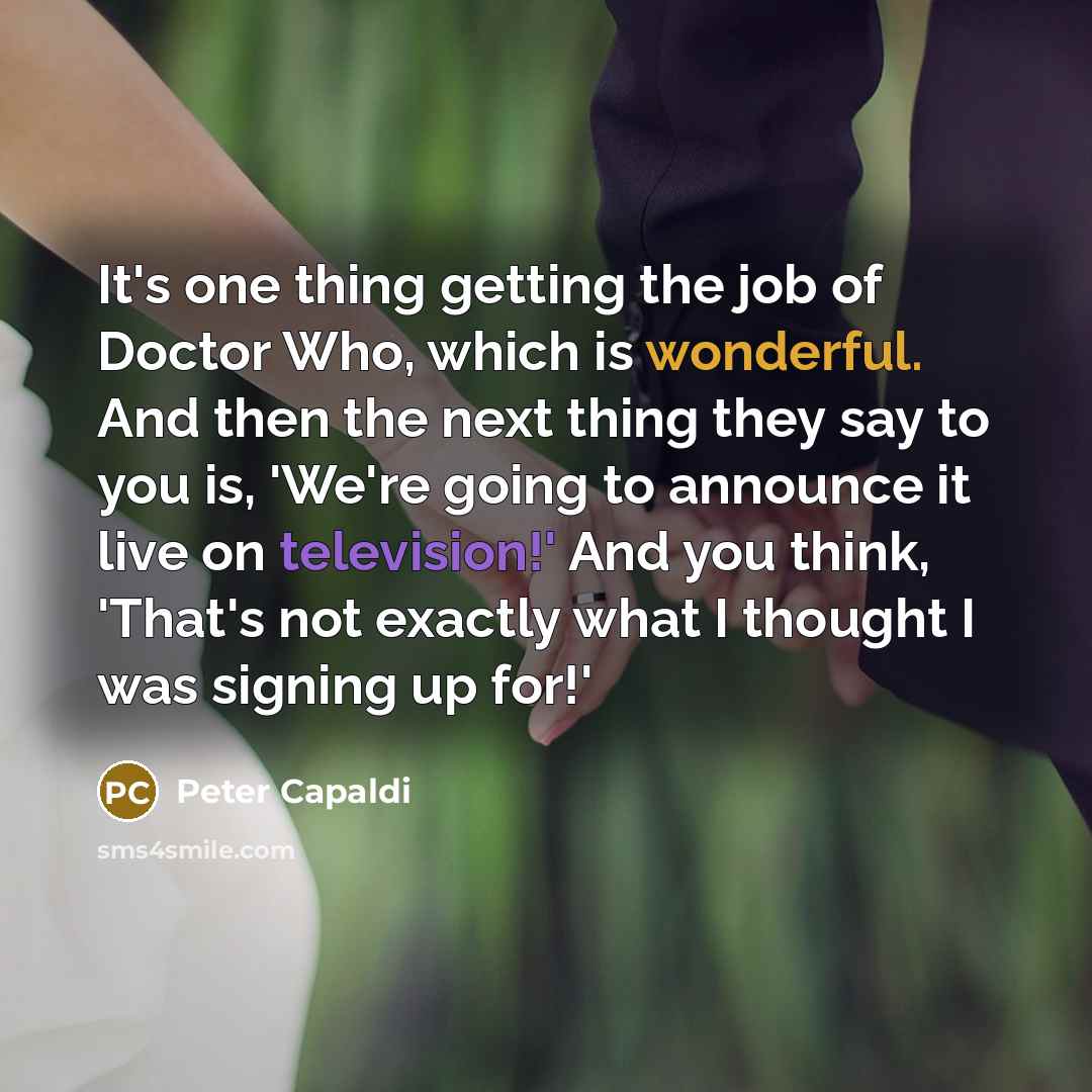 “It's one thing getting the job of Doctor Who, which is wonderful. And then the next thing they say to you is, 'We're going to announce it live on television!' And you think, 'That's not exactly what I thought I was signing up for!'” quote by Peter Capaldi
