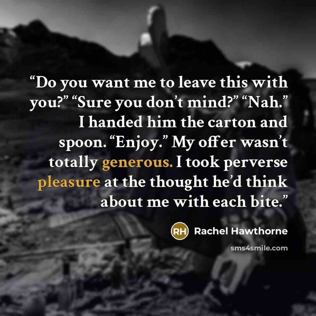 “Do you want me to leave this with you?” “Sure you don’t mind?” “Nah.” I handed him the carton and spoon. “Enjoy.” My offer wasn’t totally generous. I took perverse pleasure at the thought he’d think about me with each bite.” quote by Rachel Hawthorne