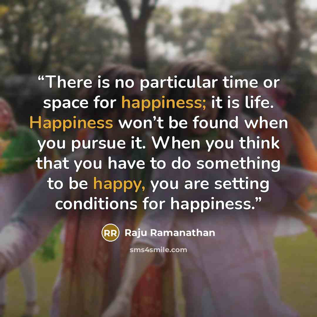 “There is no particular time or space for happiness; it is life. Happiness won’t be found when you pursue it. When you think that you have to do something to be happy, you are setting conditions for happiness.” quote by Raju Ramanathan