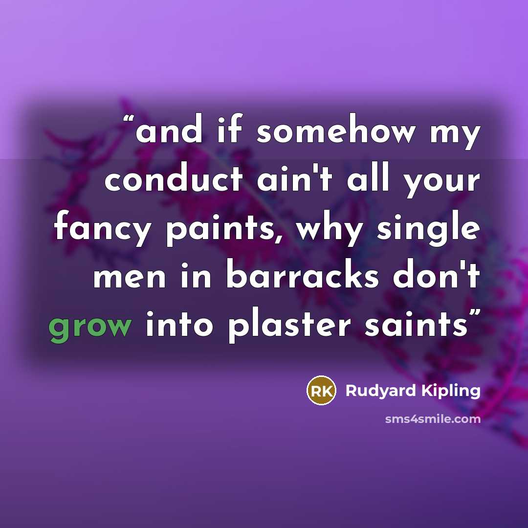 “and if somehow my conduct ain't all your fancy paints, why single men in barracks don't grow into plaster saints” quote by Rudyard Kipling