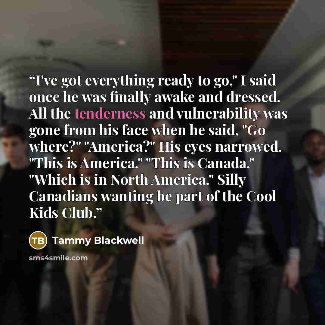 “I've got everything ready to go," I said once he was finally awake and dressed. All the tenderness and vulnerability was gone from his face when he said, "Go where?" "America?" His eyes narrowed. "This is America." "This is Canada." "Which is in North America." Silly Canadians wanting be part of…” quote by Tammy Blackwell