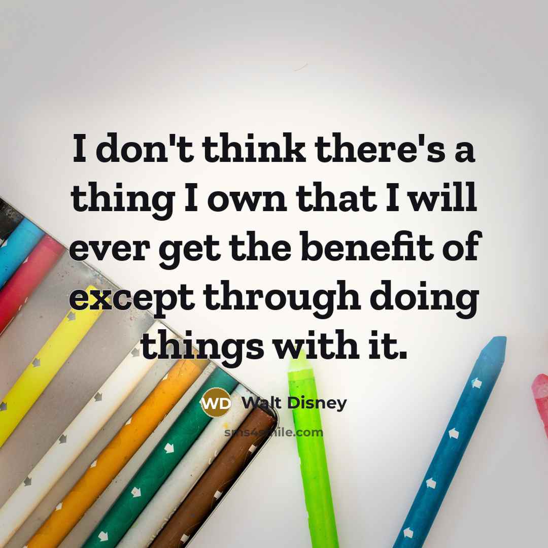 “I don't think there's a thing I own that I will ever get the benefit of except through doing things with it.” quote by Walt Disney