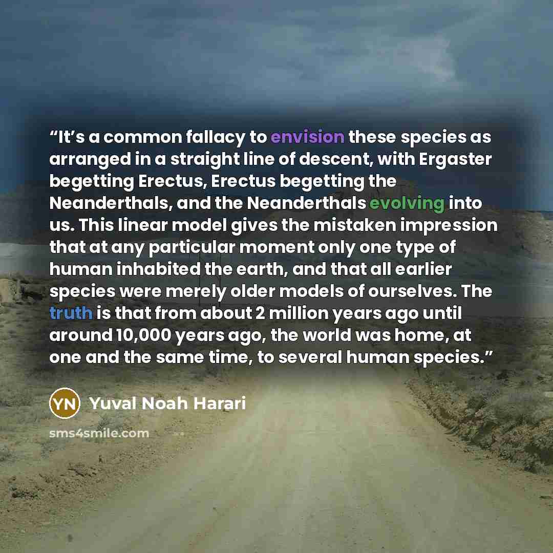 “It’s a common fallacy to envision these species as arranged in a straight line of descent, with Ergaster begetting Erectus, Erectus begetting the Neanderthals, and the Neanderthals evolving into us. This linear model gives the mistaken impression that at any particular moment only one type of…” quote by Yuval Noah Harari
