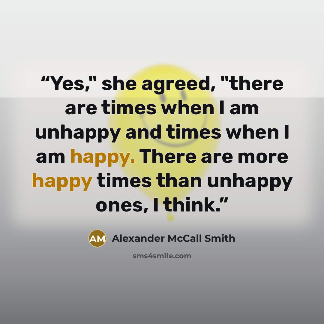 “Yes," she agreed, "there are times when I am unhappy and times when I am happy. There are more happy times than unhappy ones, I think.” quote by Alexander McCall Smith