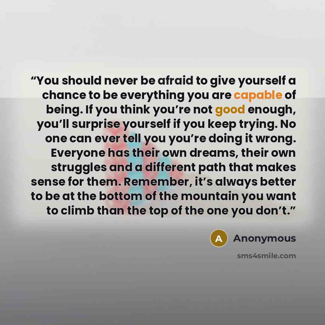“You should never be afraid to give yourself a chance to be everything you are capable of being. If you think you’re not good enough, you’ll surprise yourself if you keep trying. No one can ever tell you you’re doing it wrong. Everyone has their own dreams, their own struggles and a different path…” quote by Anonymous
