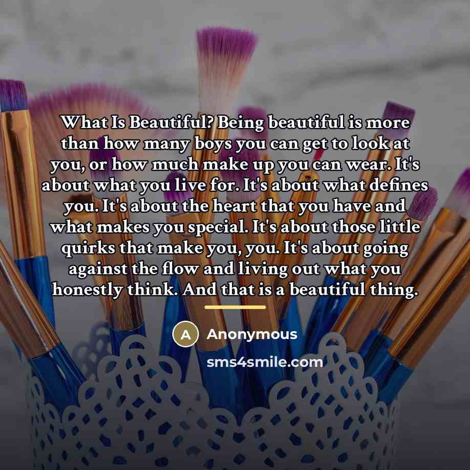 “What Is Beautiful? Being beautiful is more than how many boys you can get to look at you, or how much make up you can wear. It's about what you live for. It's about what defines you. It's about the heart that you have and what makes you special. It's about those little quirks that make you, you…” quote by Anonymous