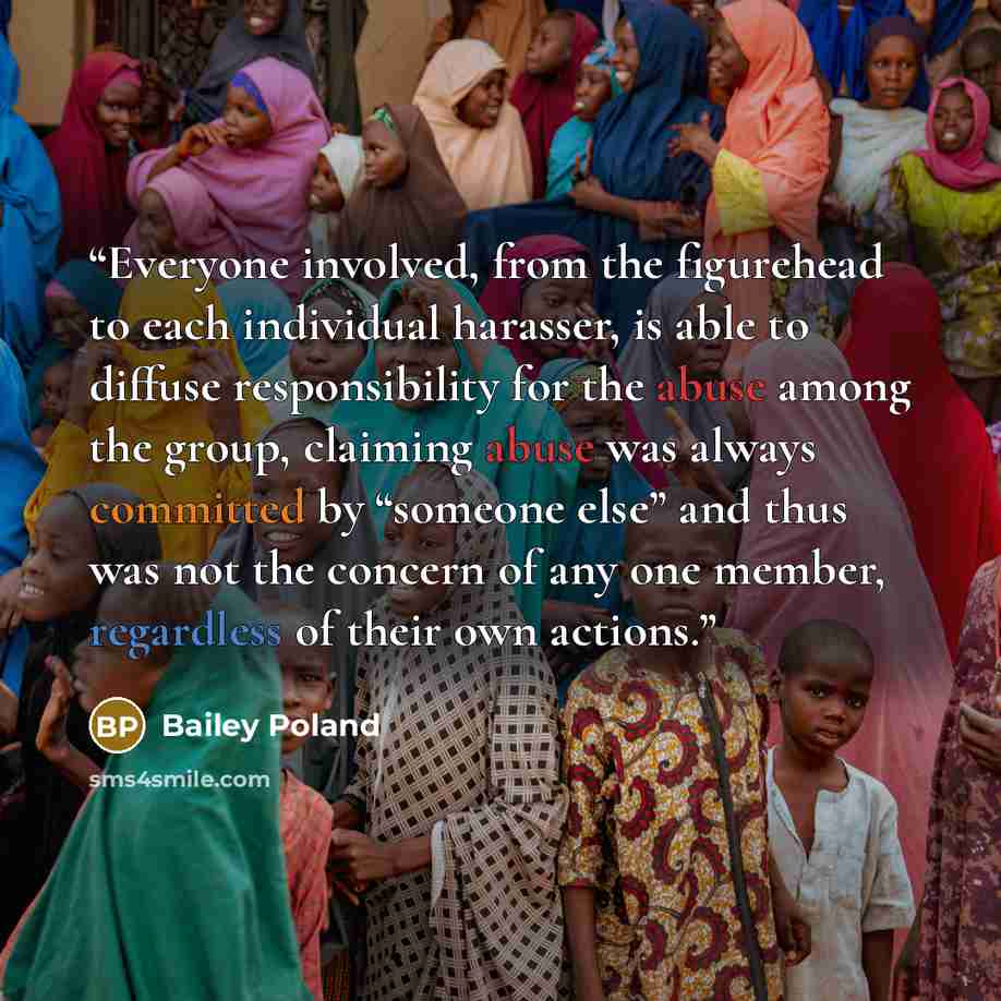 “Everyone involved, from the figurehead to each individual harasser, is able to diffuse responsibility for the abuse among the group, claiming abuse was always committed by “someone else” and thus was not the concern of any one member, regardless of their own actions.” quote by Bailey Poland