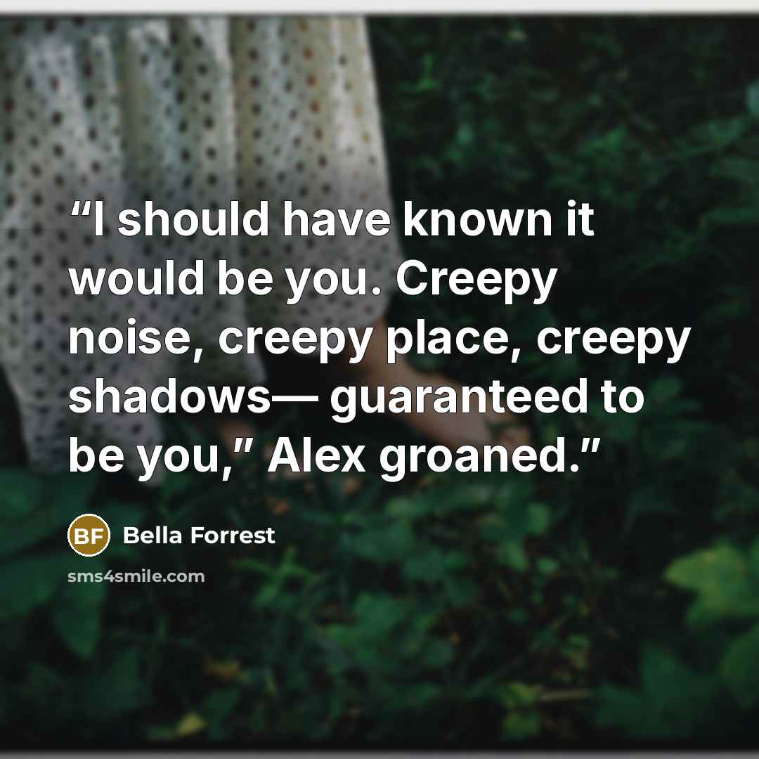 “I should have known it would be you. Creepy noise, creepy place, creepy shadows— guaranteed to be you,” Alex groaned.” quote by Bella Forrest