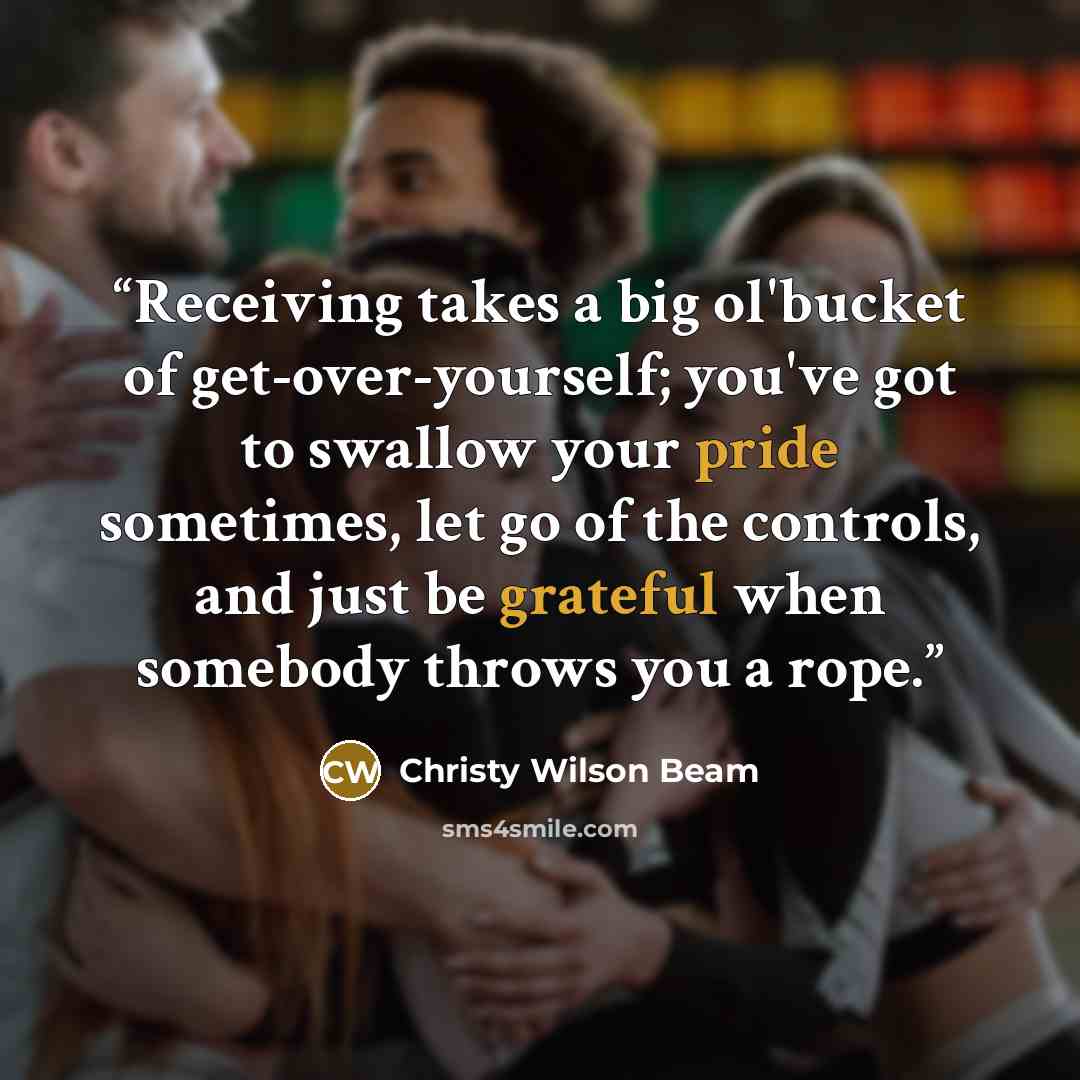 “Receiving takes a big ol'bucket of get-over-yourself; you've got to swallow your pride sometimes, let go of the controls, and just be grateful when somebody throws you a rope.” quote by Christy Wilson Beam