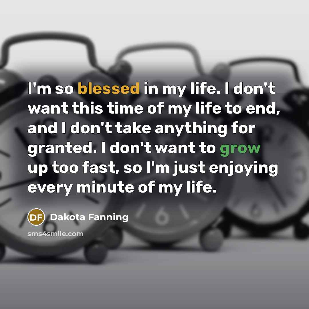 “I'm so blessed in my life. I don't want this time of my life to end, and I don't take anything for granted. I don't want to grow up too fast, so I'm just enjoying every minute of my life.” quote by Dakota Fanning