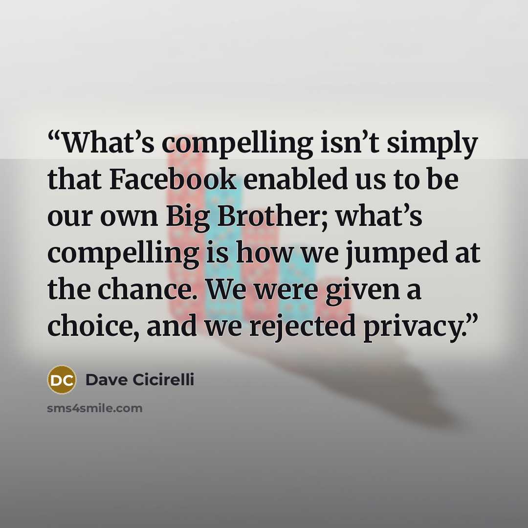 “What’s compelling isn’t simply that Facebook enabled us to be our own Big Brother; what’s compelling is how we jumped at the chance. We were given a choice, and we rejected privacy.” quote by Dave Cicirelli