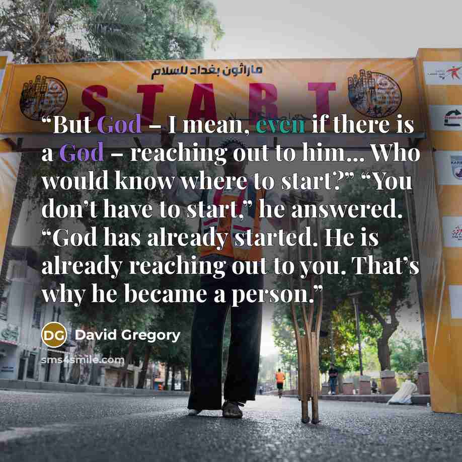 “But God – I mean, even if there is a God – reaching out to him… Who would know where to start?” “You don’t have to start,” he answered. “God has already started. He is already reaching out to you. That’s why he became a person.” quote by David Gregory