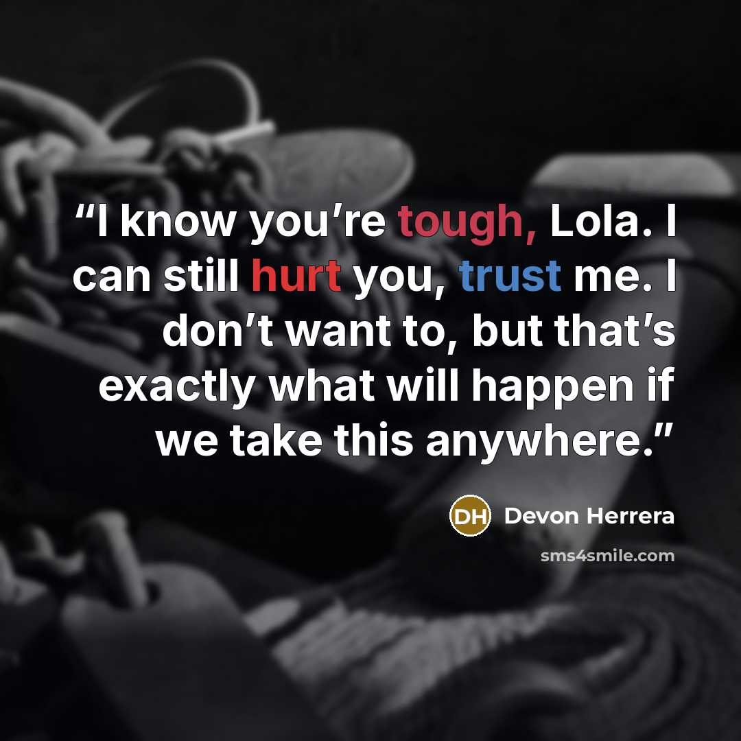 “I know you’re tough, Lola. I can still hurt you, trust me. I don’t want to, but that’s exactly what will happen if we take this anywhere.” quote by Devon Herrera