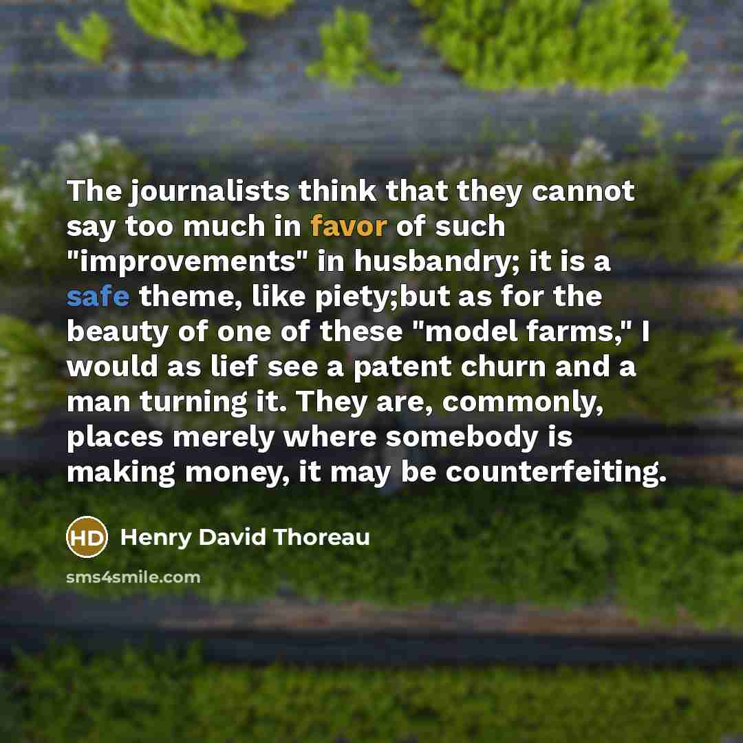 “The journalists think that they cannot say too much in favor of such "improvements" in husbandry; it is a safe theme, like piety;but as for the beauty of one of these "model farms," I would as lief see a patent churn and a man turning it. They are, commonly, places merely where somebody is making…” quote by Henry David Thoreau