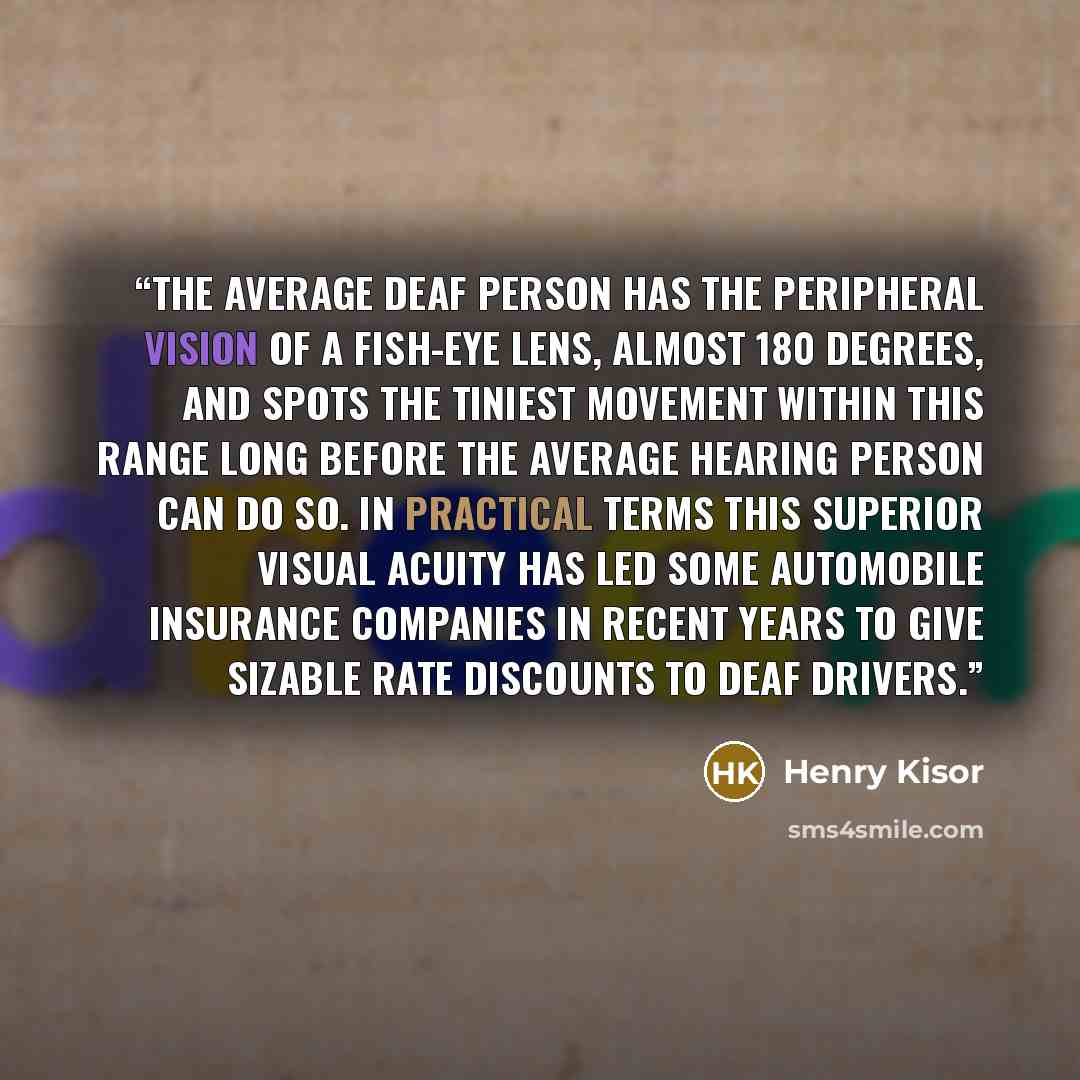 “The average deaf person has the peripheral vision of a fish-eye lens, almost 180 degrees, and spots the tiniest movement within this range long before the average hearing person can do so. In practical terms this superior visual acuity has led some automobile insurance companies in recent years to…” quote by Henry Kisor