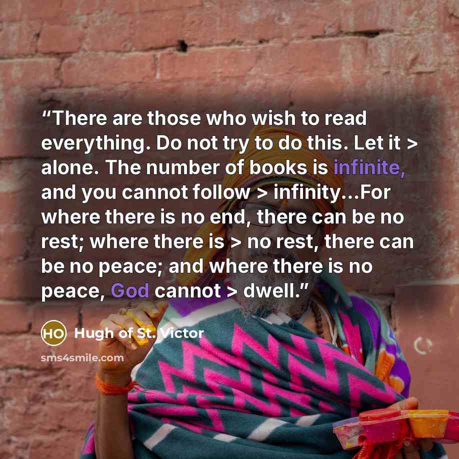 “There are those who wish to read everything. Do not try to do this. Let it > alone. The number of books is infinite, and you cannot follow > infinity...For where there is no end, there can be no rest; where there is > no rest, there can be no peace; and where there is no peace, God cannot > dwell.” quote by Hugh of St. Victor
