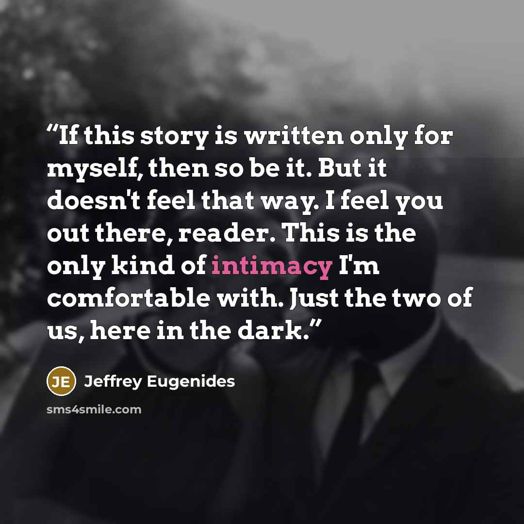 “If this story is written only for myself, then so be it. But it doesn't feel that way. I feel you out there, reader. This is the only kind of intimacy I'm comfortable with. Just the two of us, here in the dark.” quote by Jeffrey Eugenides