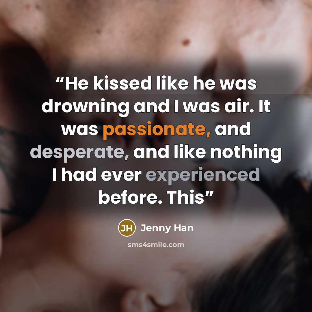 “He kissed like he was drowning and I was air. It was passionate, and desperate, and like nothing I had ever experienced before. This” quote by Jenny Han