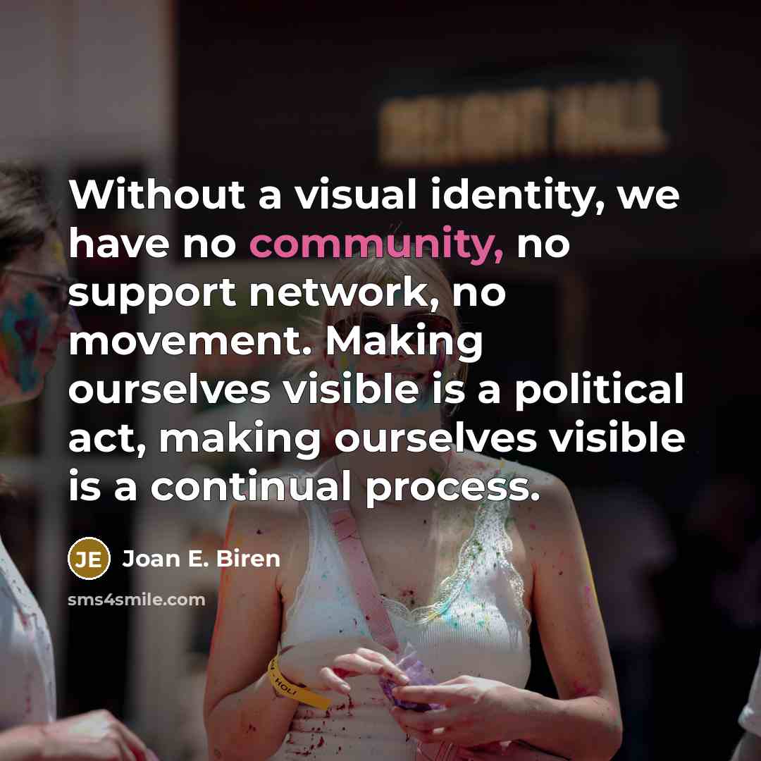 “Without a visual identity, we have no community, no support network, no movement. Making ourselves visible is a political act, making ourselves visible is a continual process.” quote by Joan E. Biren