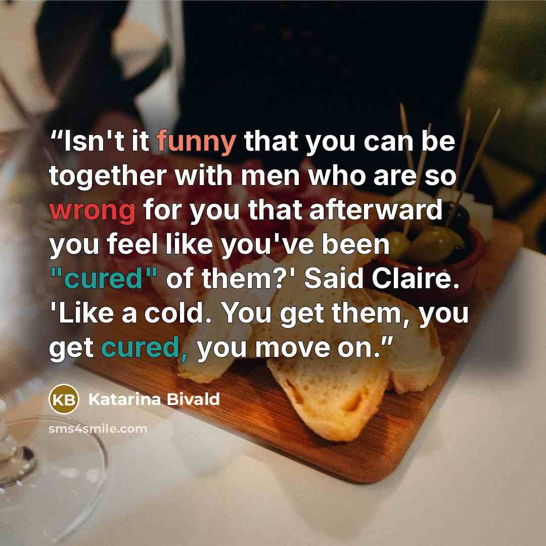 “Isn't it funny that you can be together with men who are so wrong for you that afterward you feel like you've been "cured" of them?' Said Claire. 'Like a cold. You get them, you get cured, you move on.” quote by Katarina Bivald