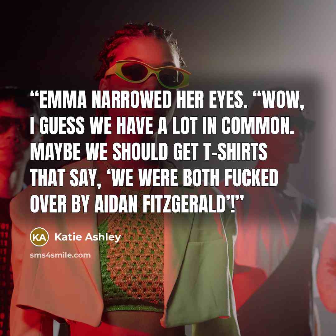 “Emma narrowed her eyes. “Wow, I guess we have a lot in common. Maybe we should get t-shirts that say, ‘We were both fucked over by Aidan Fitzgerald’!” quote by Katie Ashley