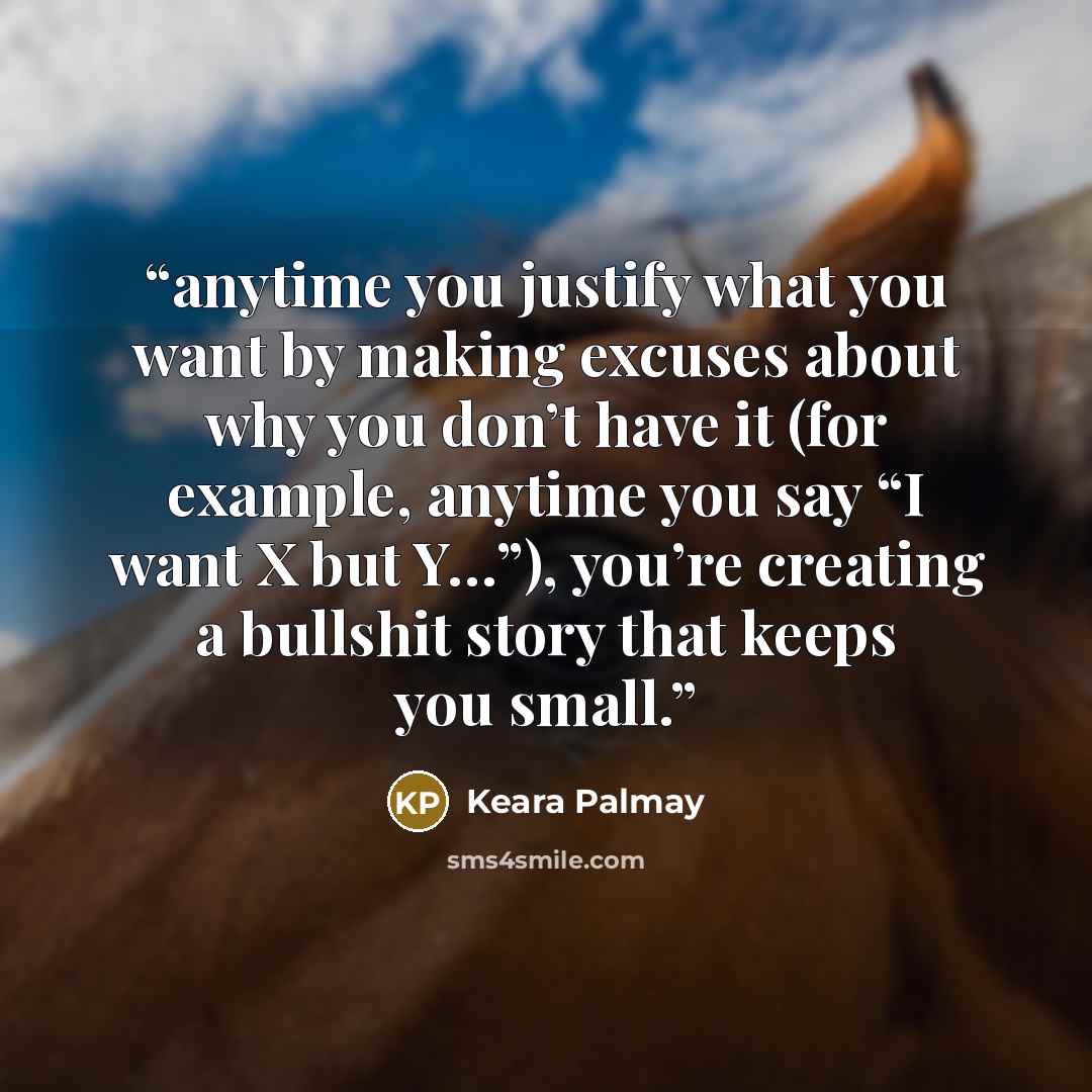 “anytime you justify what you want by making excuses about why you don’t have it (for example, anytime you say “I want X but Y…”), you’re creating a bullshit story that keeps you small.” quote by Keara Palmay