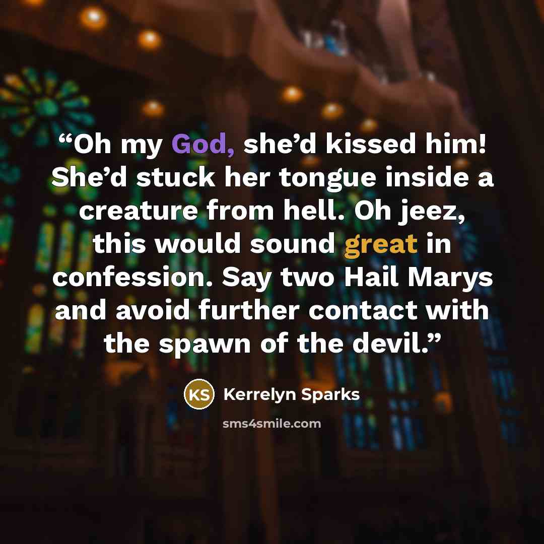 “Oh my God, she’d kissed him! She’d stuck her tongue inside a creature from hell. Oh jeez, this would sound great in confession. Say two Hail Marys and avoid further contact with the spawn of the devil.” quote by Kerrelyn Sparks