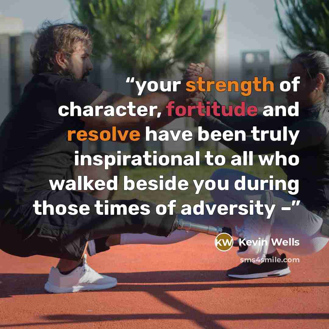 “your strength of character, fortitude and resolve have been truly inspirational to all who walked beside you during those times of adversity –” quote by Kevin Wells