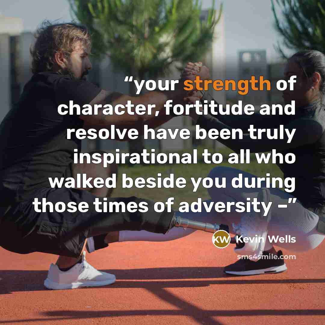 “your strength of character, fortitude and resolve have been truly inspirational to all who walked beside you during those times of adversity –” quote by Kevin Wells