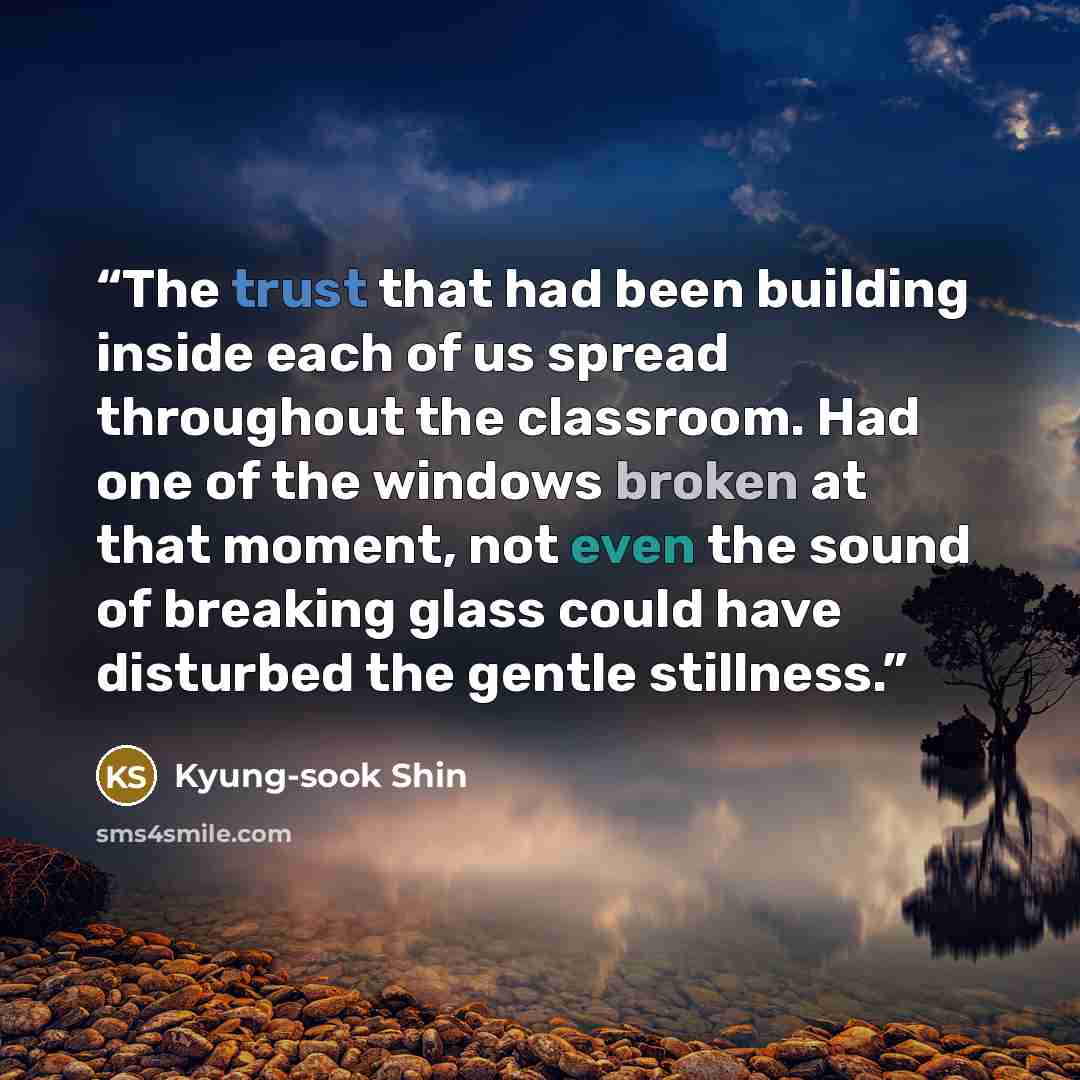 “The trust that had been building inside each of us spread throughout the classroom. Had one of the windows broken at that moment, not even the sound of breaking glass could have disturbed the gentle stillness.” quote by Kyung-sook Shin