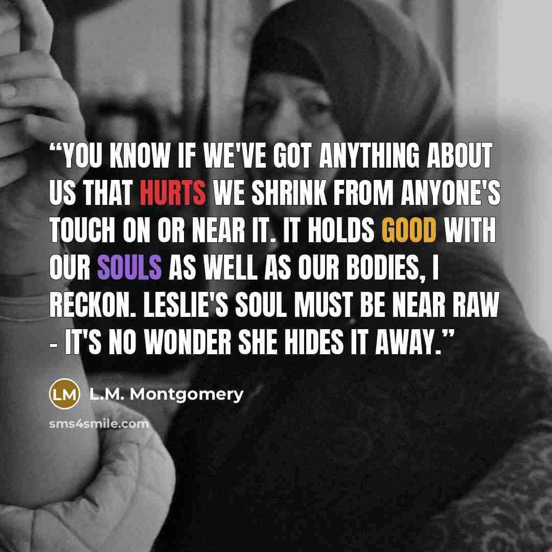 “You know if we've got anything about us that hurts we shrink from anyone's touch on or near it. It holds good with our souls as well as our bodies, I reckon. Leslie's soul must be near raw - it's no wonder she hides it away.” quote by L.M. Montgomery