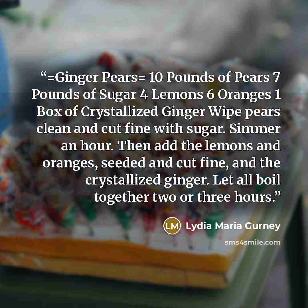 “=Ginger Pears= 10 Pounds of Pears 7 Pounds of Sugar 4 Lemons 6 Oranges 1 Box of Crystallized Ginger Wipe pears clean and cut fine with sugar. Simmer an hour. Then add the lemons and oranges, seeded and cut fine, and the crystallized ginger. Let all boil together two or three hours.” quote by Lydia Maria Gurney