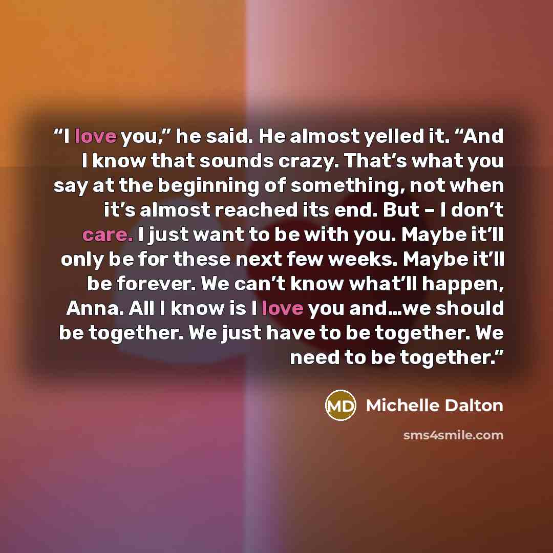 “I love you,” he said. He almost yelled it. “And I know that sounds crazy. That’s what you say at the beginning of something, not when it’s almost reached its end. But – I don’t care. I just want to be with you. Maybe it’ll only be for these next few weeks. Maybe it’ll be forever. We can’t know…” quote by Michelle Dalton