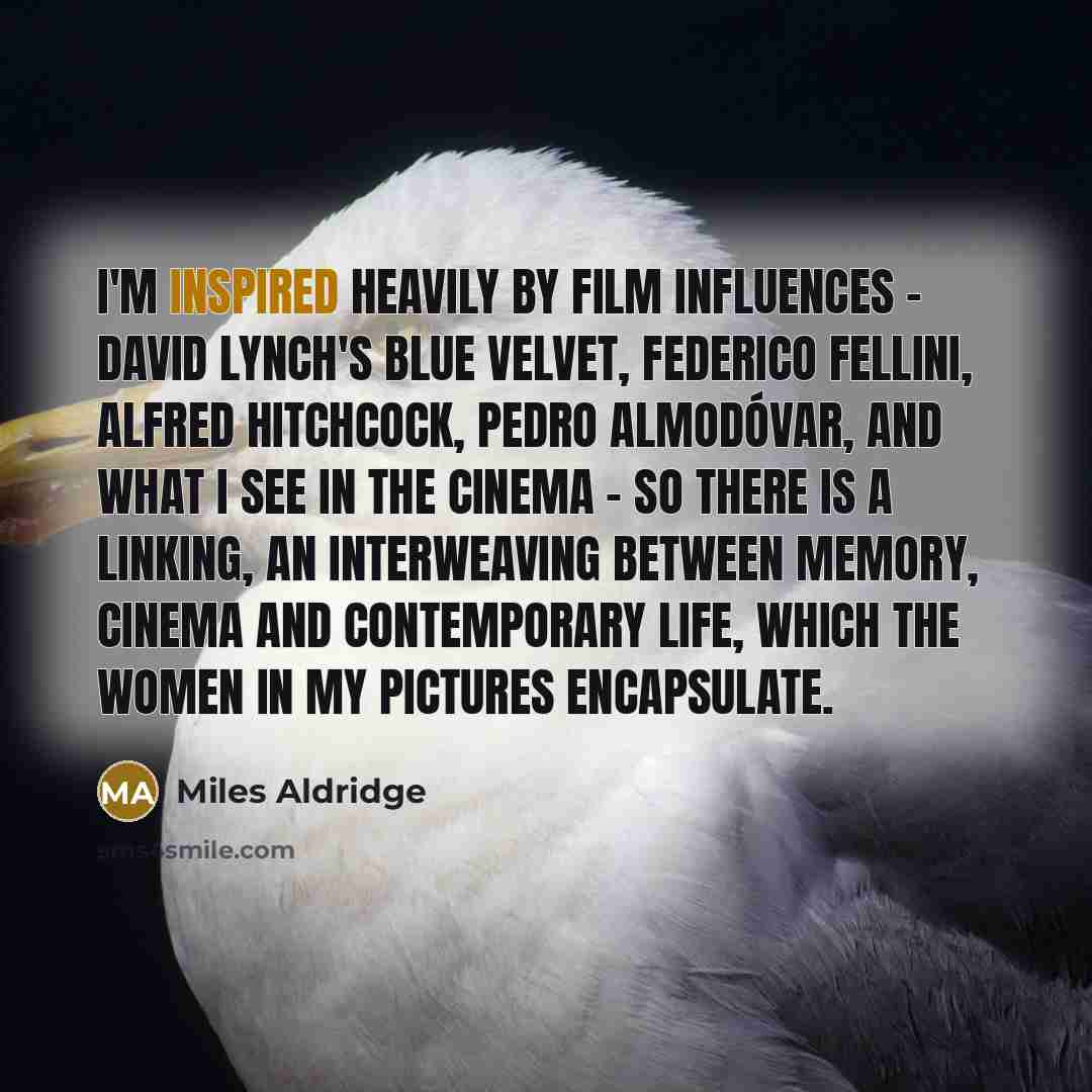 “I'm inspired heavily by film influences - David Lynch's Blue Velvet, Federico Fellini, Alfred Hitchcock, Pedro Almodóvar, and what I see in the cinema - so there is a linking, an interweaving between memory, cinema and contemporary life, which the women in my pictures encapsulate.” quote by Miles Aldridge