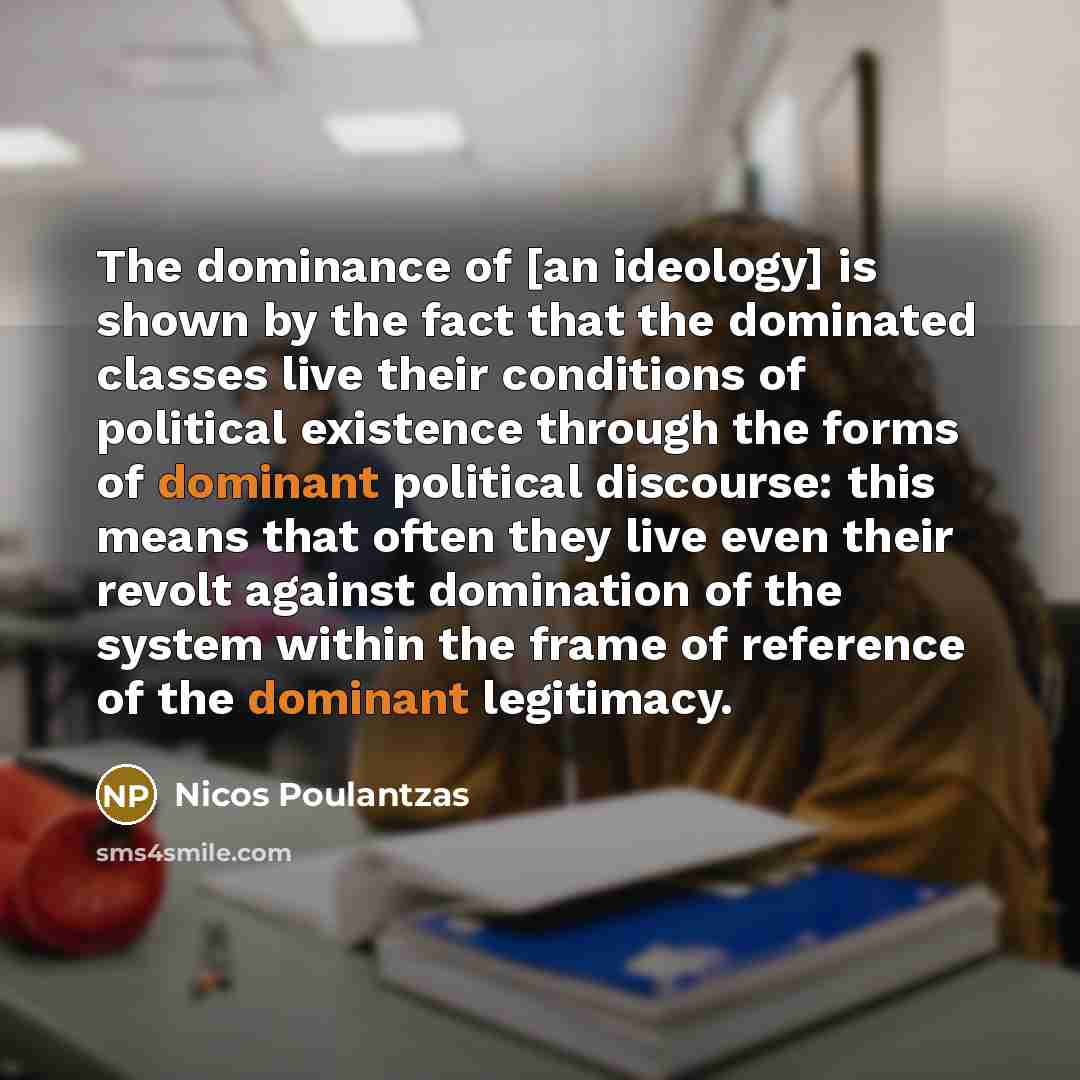 “The dominance of [an ideology] is shown by the fact that the dominated classes live their conditions of political existence through the forms of dominant political discourse: this means that often they live even their revolt against domination of the system within the frame of reference of the…” quote by Nicos Poulantzas