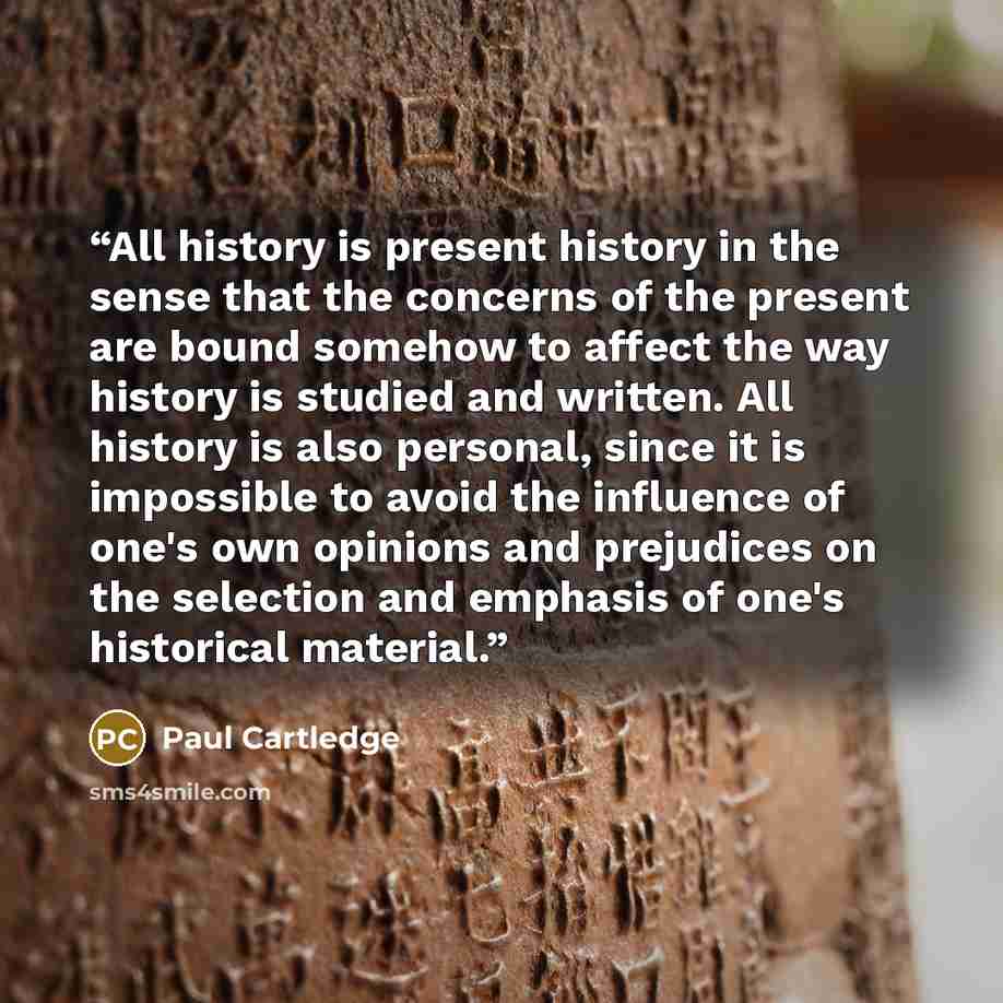 “All history is present history in the sense that the concerns of the present are bound somehow to affect the way history is studied and written. All history is also personal, since it is impossible to avoid the influence of one's own opinions and prejudices on the selection and emphasis of one's…” quote by Paul Cartledge