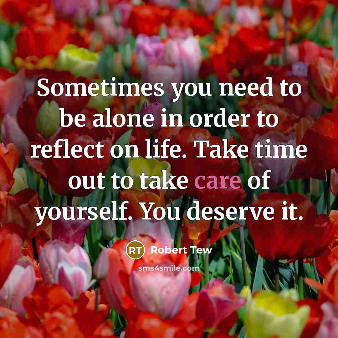 “Sometimes you need to be alone in order to reflect on life. Take time out to take care of yourself. You deserve it.” quote by Robert Tew