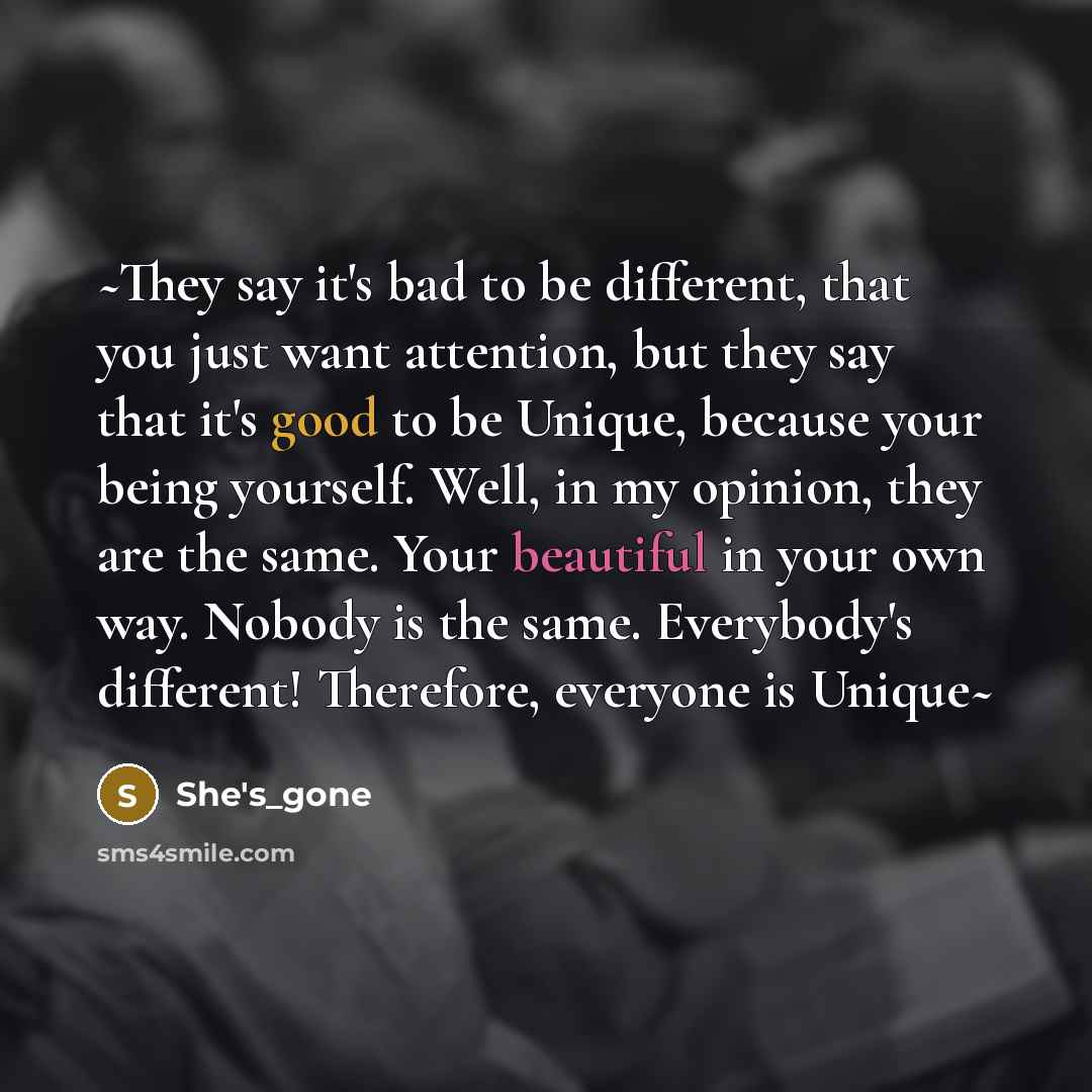“~They say it's bad to be different, that you just want attention, but they say that it's good to be Unique, because your being yourself. Well, in my opinion, they are the same. Your beautiful in your own way. Nobody is the same. Everybody's different! Therefore, everyone is Unique~” quote by She's_gone