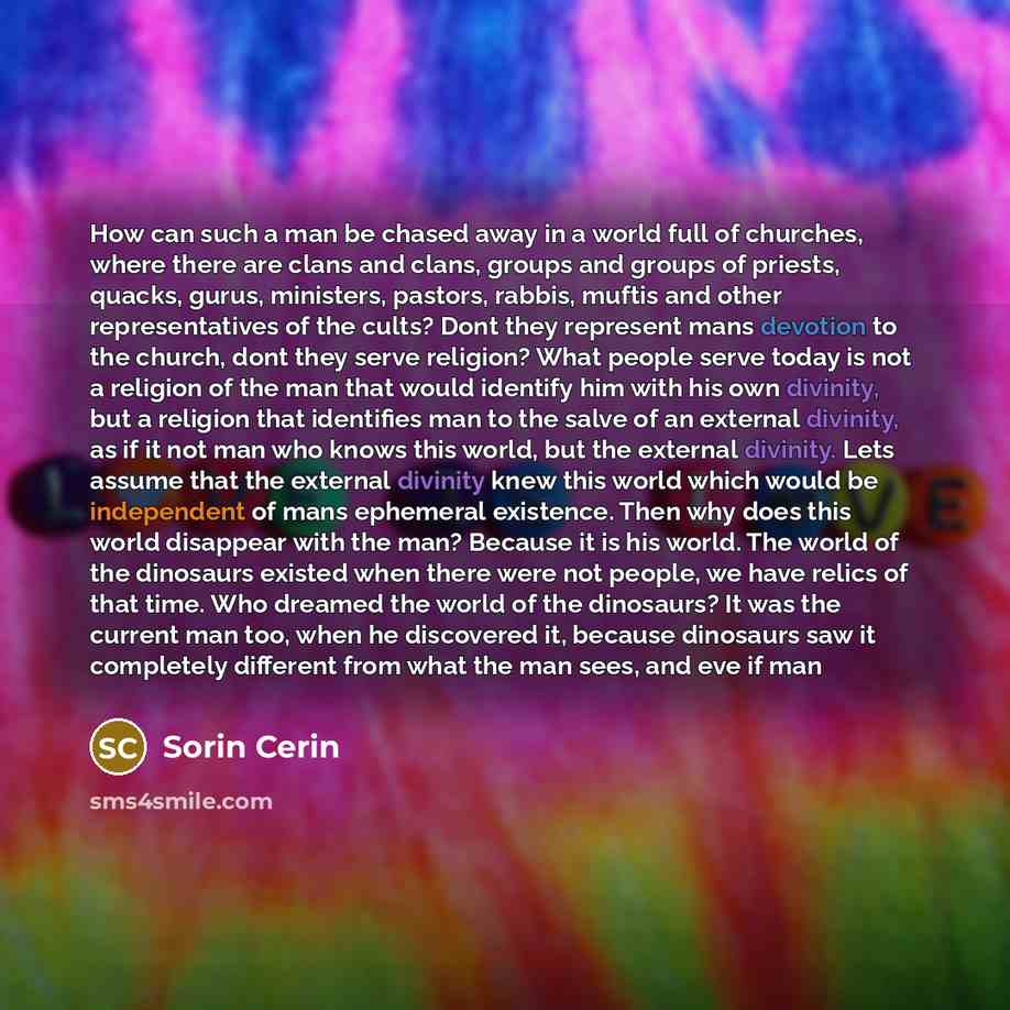 “How can such a man be chased away in a world full of churches, where there are clans and clans, groups and groups of priests, quacks, gurus, ministers, pastors, rabbis, muftis and other representatives of the cults? Dont they represent mans devotion to the church, dont they serve religion? What…” quote by Sorin Cerin