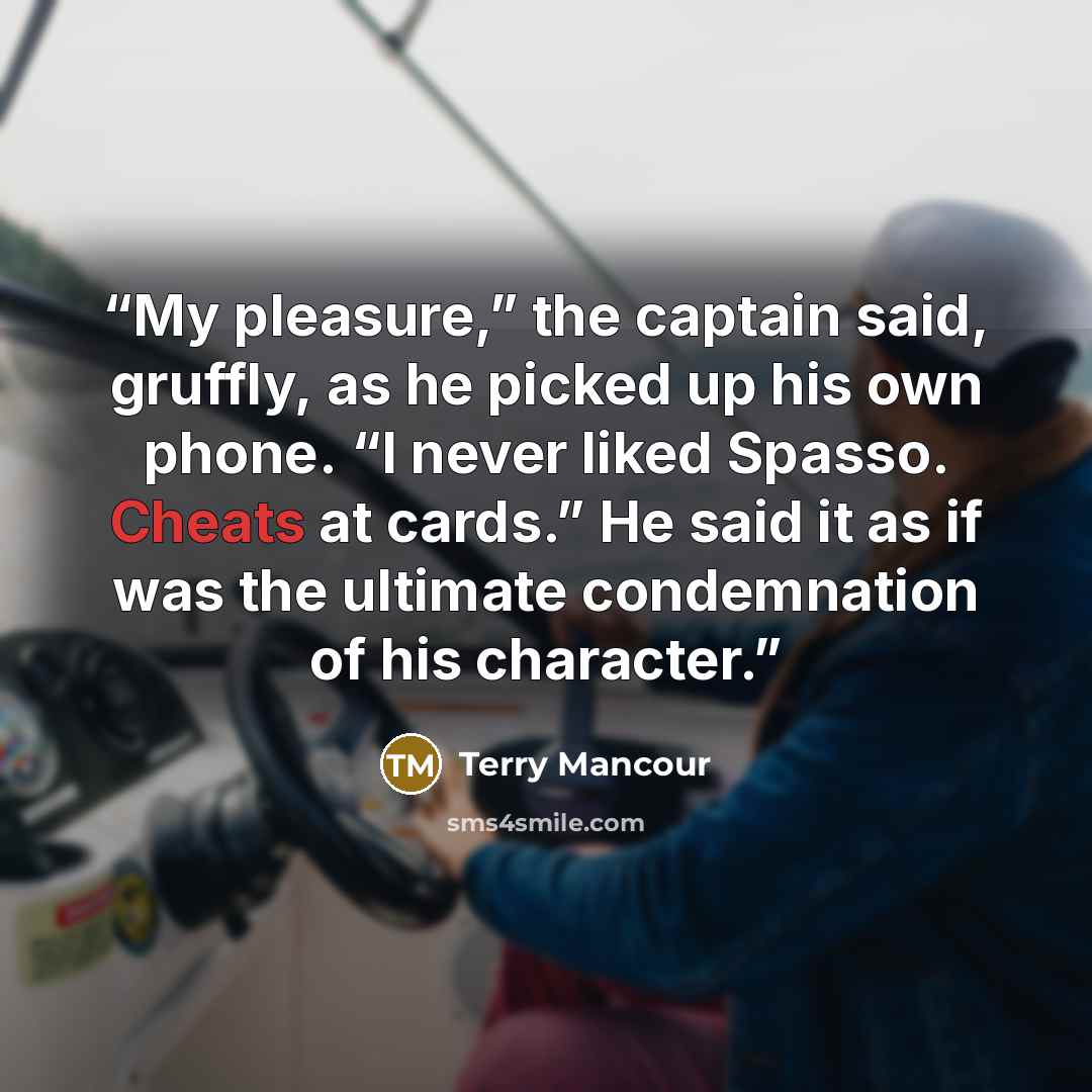 “My pleasure,” the captain said, gruffly, as he picked up his own phone. “I never liked Spasso. Cheats at cards.” He said it as if was the ultimate condemnation of his character.” quote by Terry Mancour