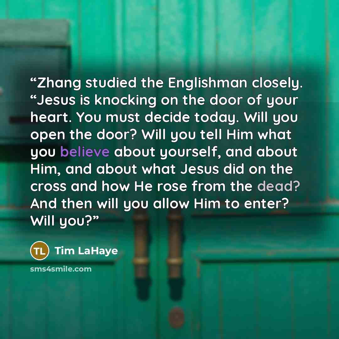 “Zhang studied the Englishman closely. “Jesus is knocking on the door of your heart. You must decide today. Will you open the door? Will you tell Him what you believe about yourself, and about Him, and about what Jesus did on the cross and how He rose from the dead? And then will you allow Him to…” quote by Tim LaHaye