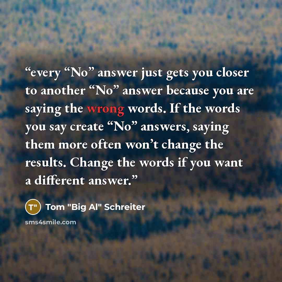 “every “No” answer just gets you closer to another “No” answer because you are saying the wrong words. If the words you say create “No” answers, saying them more often won’t change the results. Change the words if you want a different answer.” quote by Tom "Big Al" Schreiter