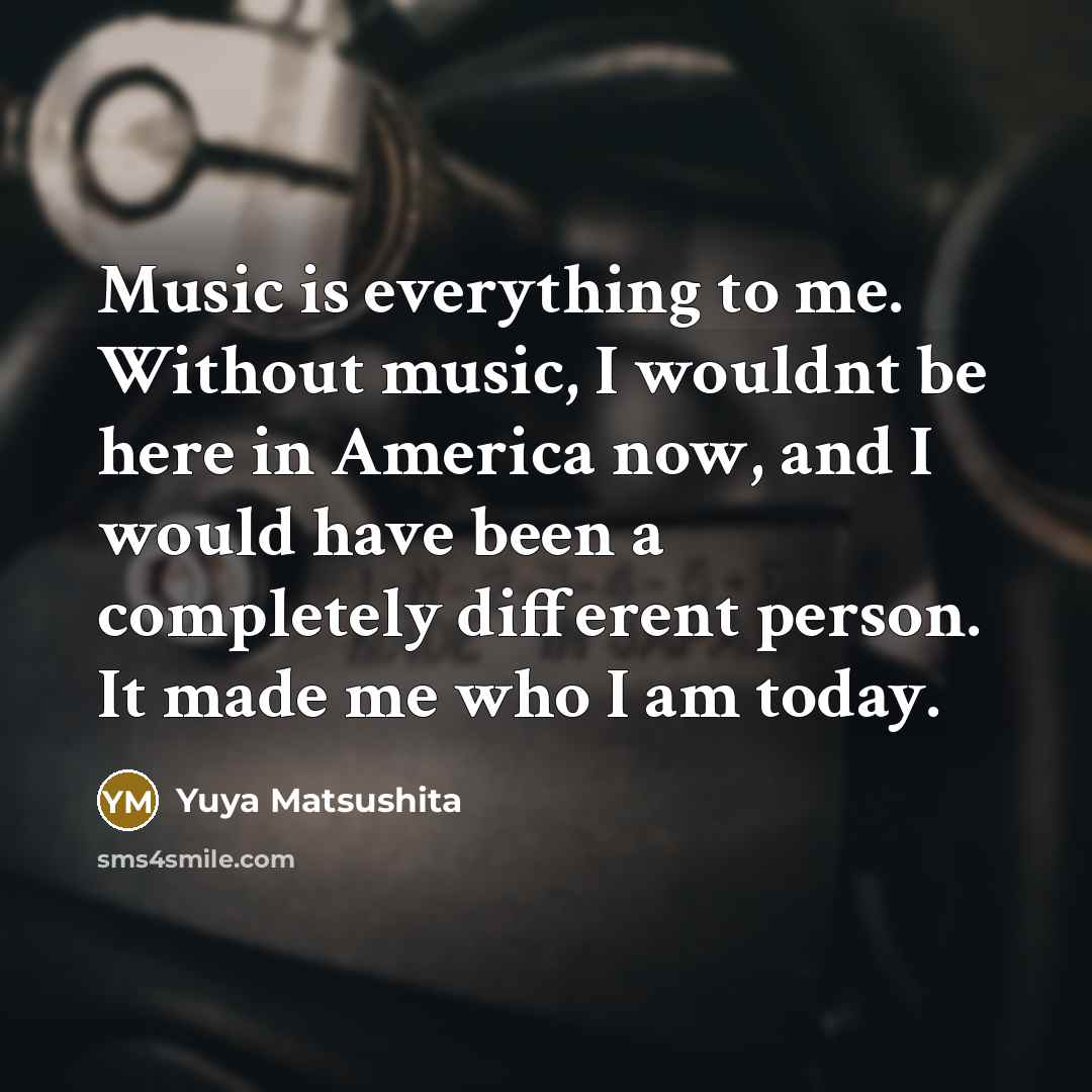 “Music is everything to me. Without music, I wouldnt be here in America now, and I would have been a completely different person. It made me who I am today.” quote by Yuya Matsushita