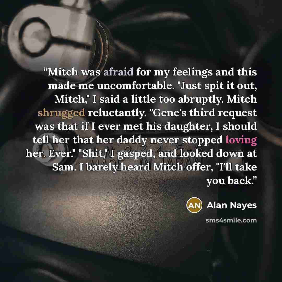 “Mitch was afraid for my feelings and this made me uncomfortable. "Just spit it out, Mitch," I said a little too abruptly. Mitch shrugged reluctantly. "Gene's third request was that if I ever met his daughter, I should tell her that her daddy never stopped loving her. Ever." "Shit," I gasped, and…” quote by Alan Nayes