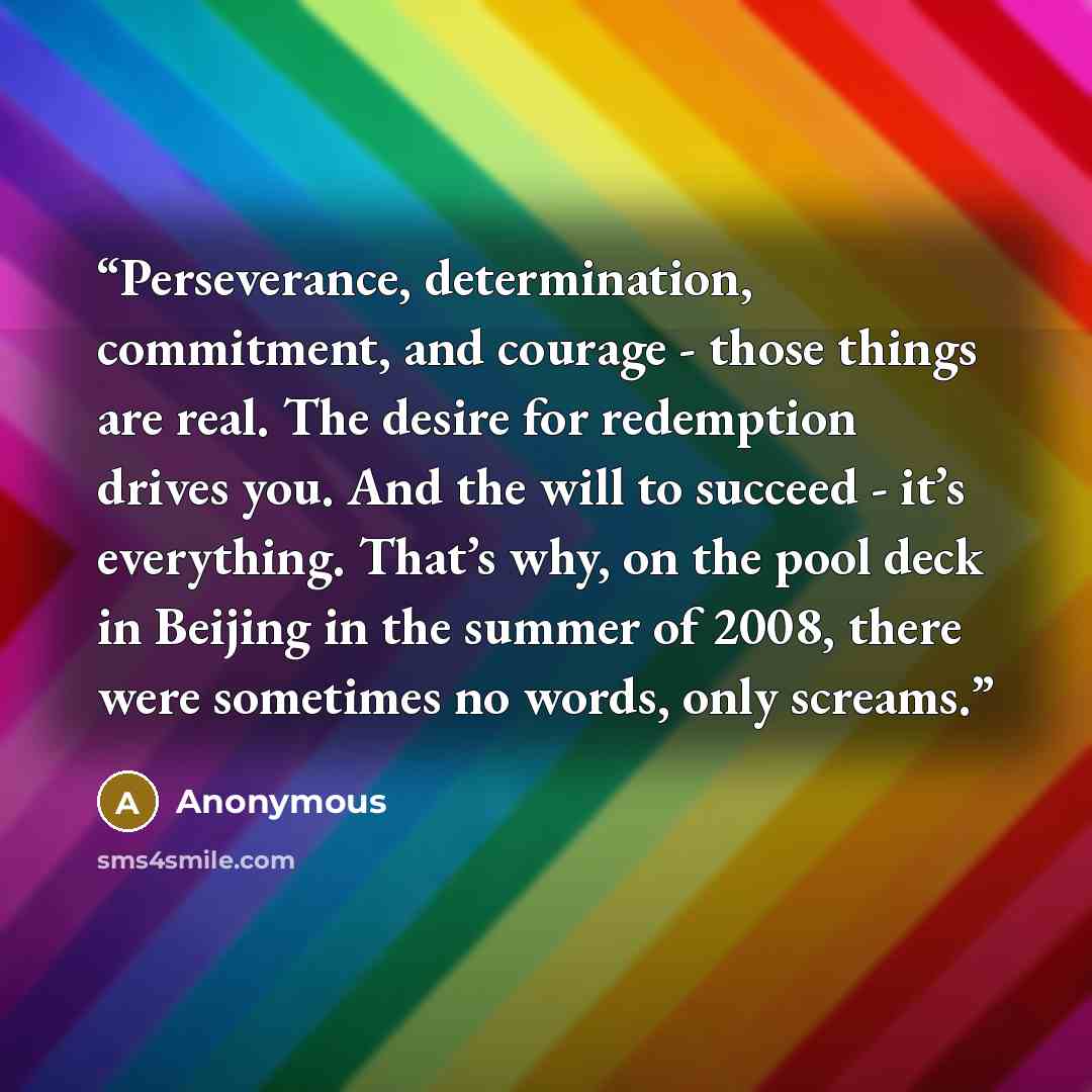 “Perseverance, determination, commitment, and courage - those things are real. The desire for redemption drives you. And the will to succeed - it’s everything. That’s why, on the pool deck in Beijing in the summer of 2008, there were sometimes no words, only screams.” quote by Anonymous