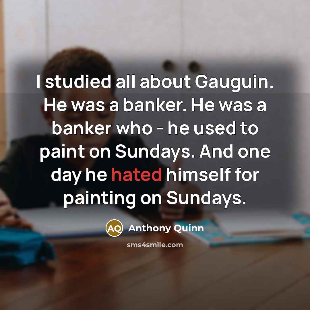 “I studied all about Gauguin. He was a banker. He was a banker who - he used to paint on Sundays. And one day he hated himself for painting on Sundays.” quote by Anthony Quinn