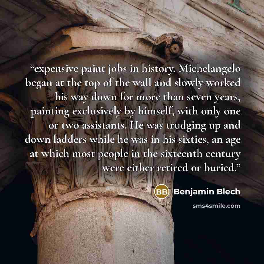 “expensive paint jobs in history. Michelangelo began at the top of the wall and slowly worked his way down for more than seven years, painting exclusively by himself, with only one or two assistants. He was trudging up and down ladders while he was in his sixties, an age at which most people in the…” quote by Benjamin Blech