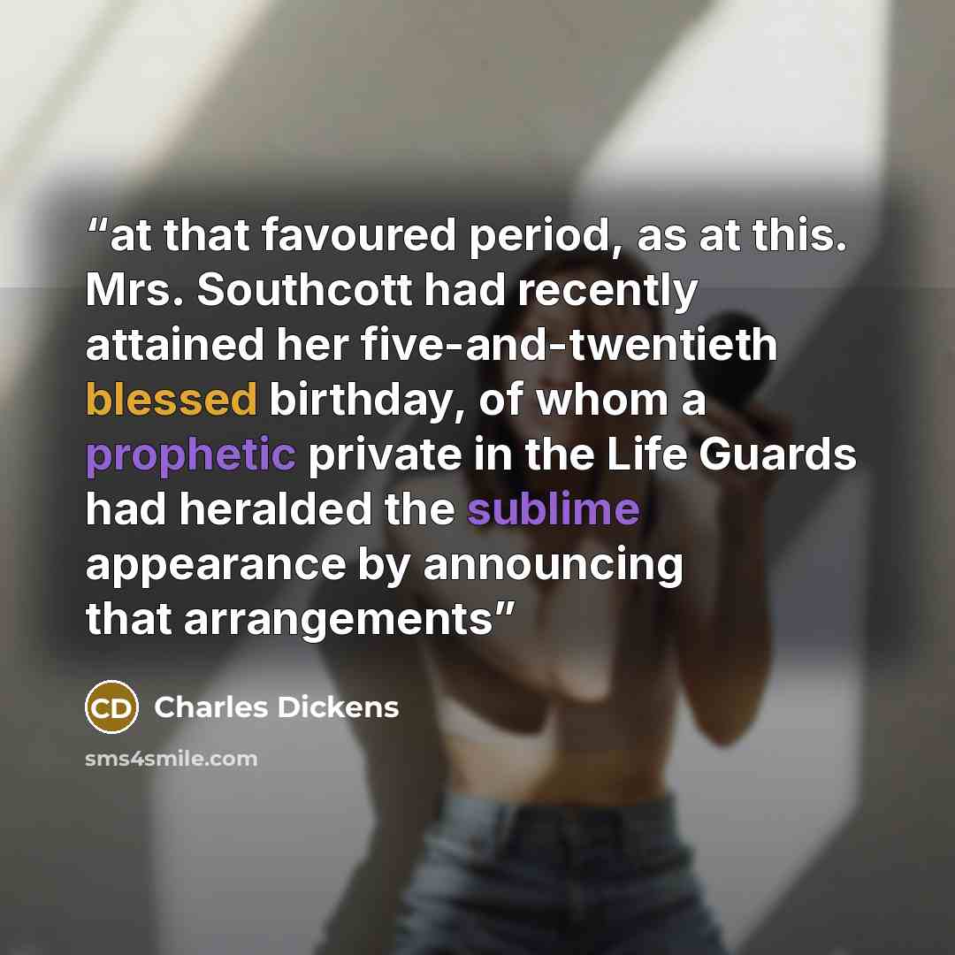 “at that favoured period, as at this. Mrs. Southcott had recently attained her five-and-twentieth blessed birthday, of whom a prophetic private in the Life Guards had heralded the sublime appearance by announcing that arrangements” quote by Charles Dickens