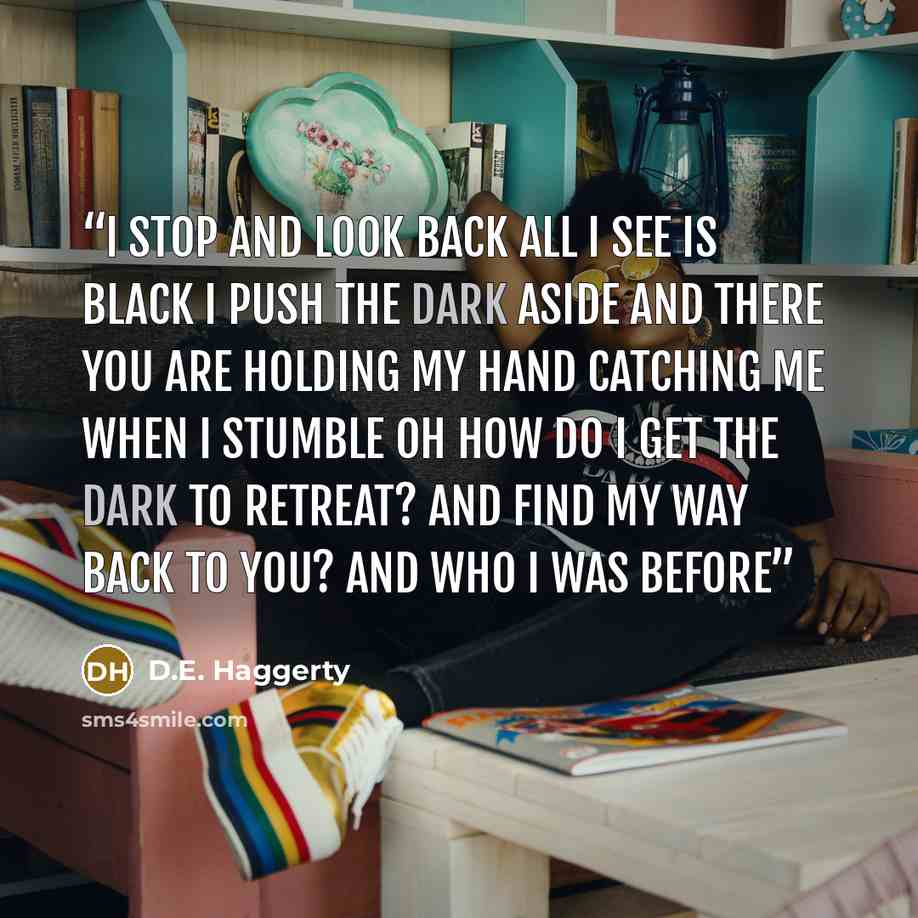 “I stop and look back All I see is black I push the dark aside And there you are Holding my hand Catching me when I stumble Oh how do I get the dark to retreat? And find my way back to you? And who I was before” quote by D.E. Haggerty